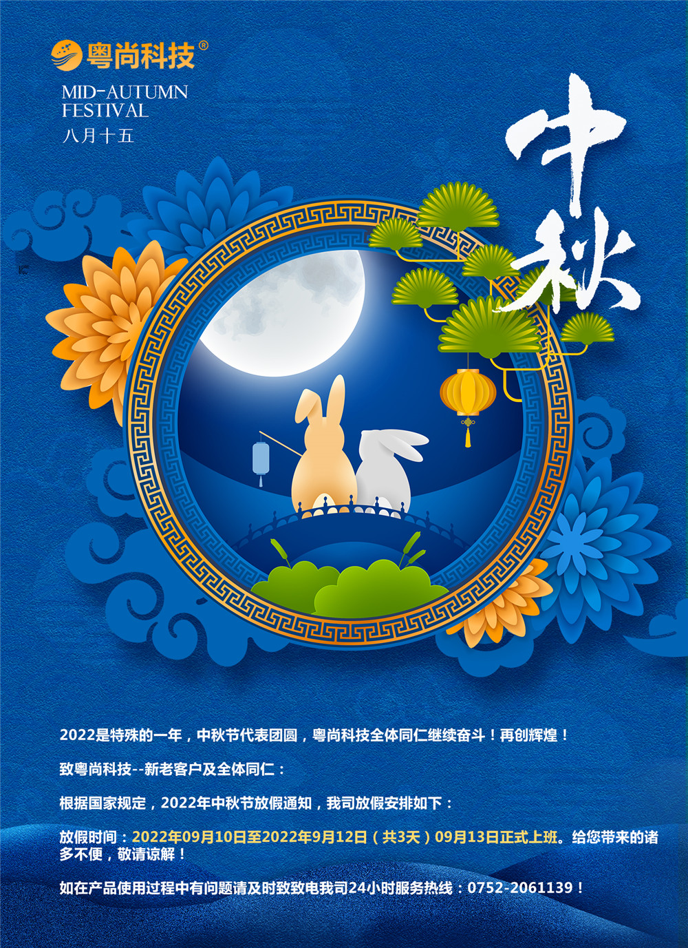 2022是特殊的一年，中秋节代表团圆，粤尚科技全体同仁继续奋斗！再创辉煌！
致粤尚科技--新老客户及全体同仁：
根据国家规定，2022年中秋节放假通知，我司放假安排如下：
放假时间：2022年09月10日至2022年9月12日（共3天）09月13日正式上班。给您带来的诸多不便，敬请谅解！
如在产品使用过程中有问题请及时致致电我司24小时服务热线：0752-2061139！